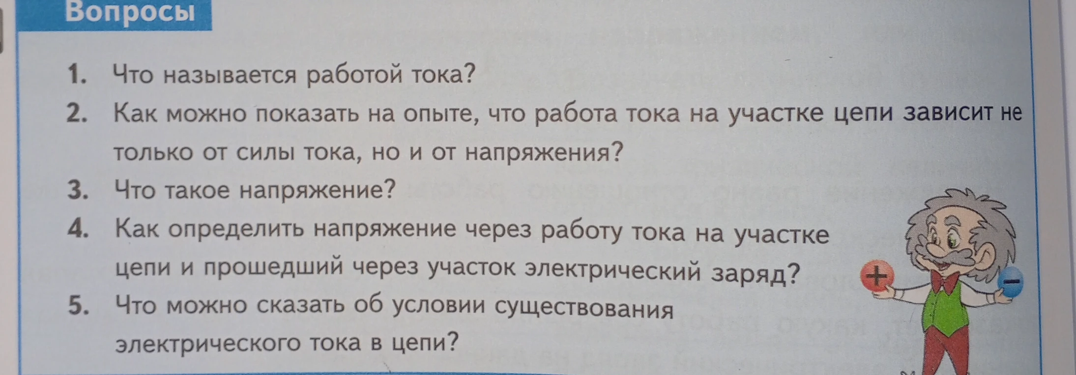 Ответьте на вопросы: 1. Что называется работой тока? 2. Как можно показать на опыте, что работа тока на участке цепи зависит не только от силы тока, но и от напряжения? 3. Что такое напряжение? 4. Как определить напряжение через работу тока на участке цепи и прошедший через участок электрический заряд? 5. Что можно сказать об условии существования электрического тока в цепи?