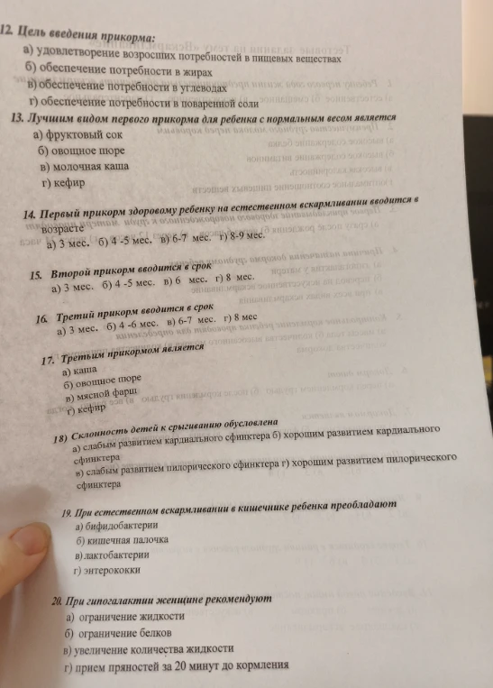 Решите тесты по теме введения прикорма и физиологии ребенка: 12. Цель введения прикорма; 13. Лучшим видом первого прикорма является; 14. Первый прикорм вводится в возрасте; 15. Второй прикорм вводится в срок; 16. Третий прикорм вводится в срок; 17. Третьим прикормом является; 18. Склонность детей к срыгиванию обусловлена; 19. При естественном вскармливании в кишечнике преобладают; 20. При гипогалактии рекомендуют.
