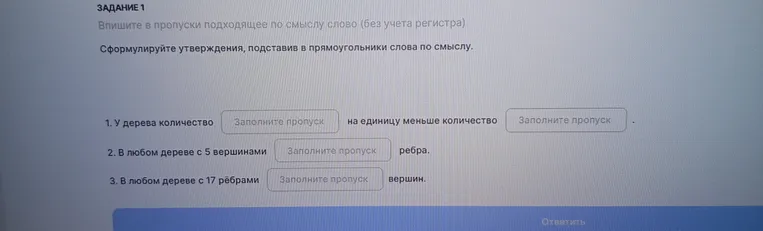 Сформулируйте утверждения, подставив в прямоугольники слова по смыслу: 1. У дерева количество... на единицу меньше количество... 2. В любом дереве с 5 вершинами... ребра. 3. В любом дереве с 17 рёбрами... вершин.
