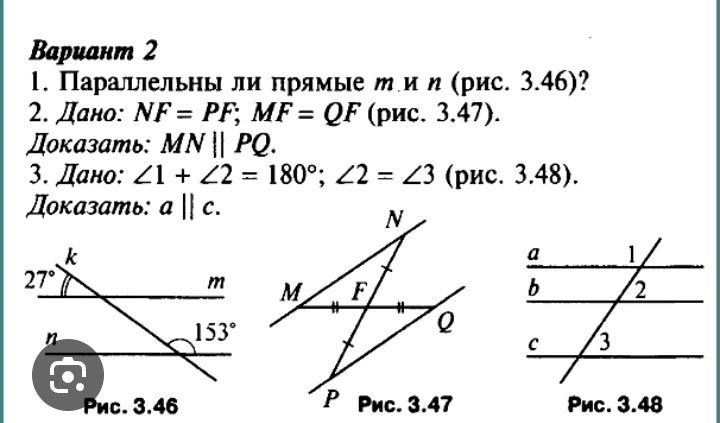 1. Параллельны ли прямые m и n (рис. 3.46)? 2. Дано: NF = PF; MF = QF (рис. 3.47). Доказать: MN || PQ. 3. Дано: ∠1 + ∠2 = 180°; ∠2 = ∠3 (рис. 3.48). Доказать: a || c.