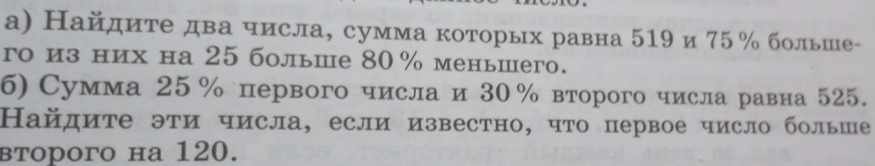 а) Найдите два числа, сумма которых равна 519 и 75 % большего из них на 25 больше 80 % меньшего. б) Сумма 25 % первого числа и 30 % второго числа равна 525. Найдите эти числа, если известно, что первое число больше второго на 120.