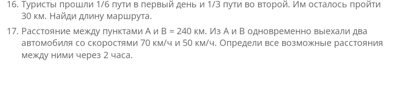 16. Туристы прошли 1/6 пути в первый день и 1/3 пути во второй. Им осталось пройти 30 км. Найди длину маршрута. 17. Расстояние между пунктами А и В = 240 км. Из А и В одновременно выехали два автомобиля со скоростями 70 км/ч и 50 км/ч. Определи все возможные расстояния между ними через 2 часа.