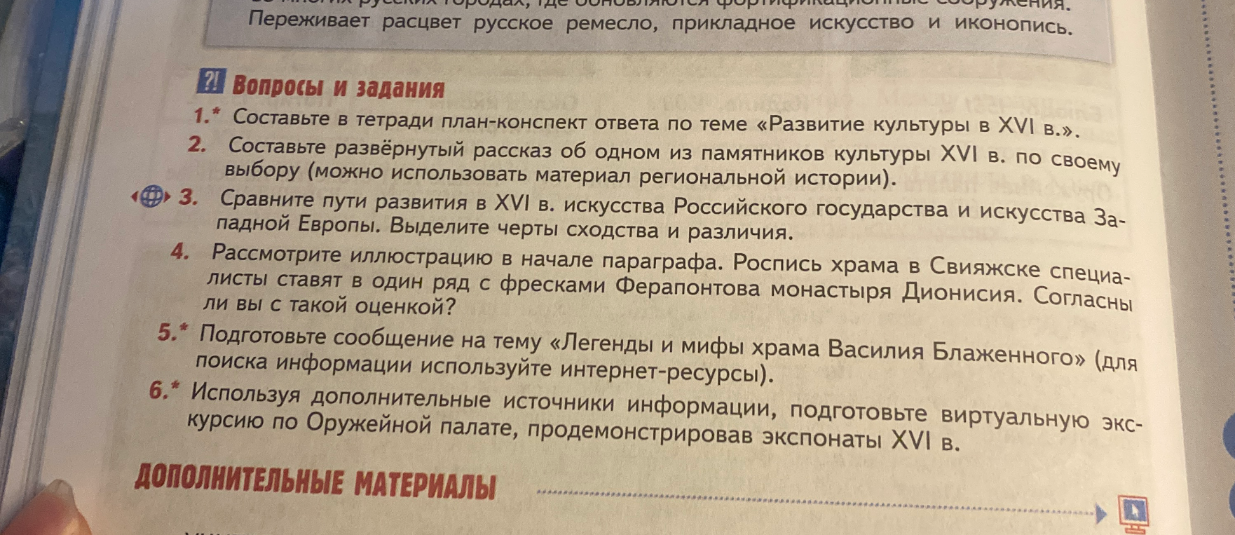 1. Составьте в тетради план-конспект ответа по теме «Развитие культуры в XVI в.». 2. Составьте развёрнутый рассказ об одном из памятников культуры XVI в. по своему выбору. 3. Сравните пути развития в XVI в. искусства Российского государства и искусства Западной Европы. 4. Рассмотрите иллюстрацию в начале параграфа. Роспись храма в Свияжске специалисты ставят в один ряд с фресками Ферапонтова монастыря Дионисия. Согласны ли вы с такой оценкой?