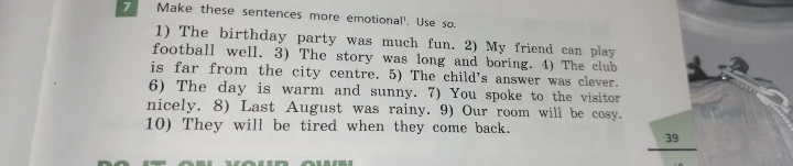 Make these sentences more emotional. Use so. 1) The birthday party was much fun. 2) My friend can play football well. 3) The story was long and boring. 4) The club is far from the city centre. 5) The child's answer was clever. 6) The day is warm and sunny. 7) You spoke to the visitor nicely. 8) Last August was rainy. 9) Our room will be cosy. 10) They will be tired when they come back.