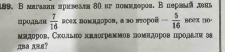 В магазин привезли 80 кг помидоров. В первый день продали 7/16 всех помидоров, а во второй — 5/16 всех помидоров. Сколько килограммов помидоров продали за два дня?