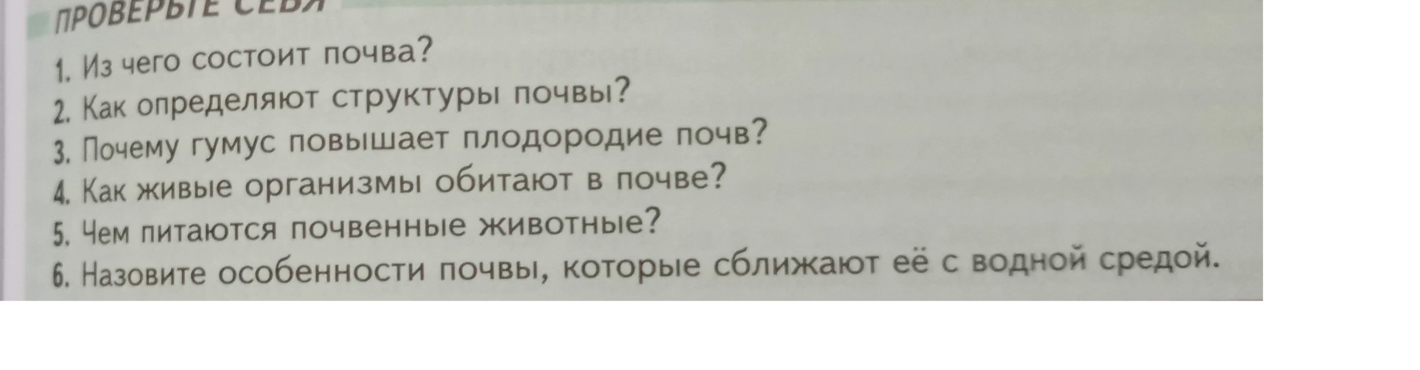 1. Из чего состоит почва? 2. Как определяют структуры почвы? 3. Почему гумус повышает плодородие почв? 4. Как живые организмы обитают в почве? 5. Чем питаются почвенные животные? 6. Назовите особенности почвы, которые сближают её с водной средой.