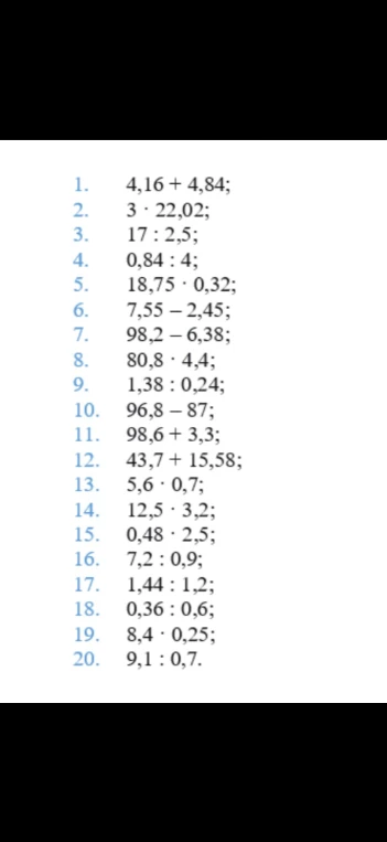 Решите примеры: 4,16 + 4,84; 3 * 22,02; 17 * 2,5; 0,84 : 4; 18,75 * 0,32; 7,55 - 2,45; 98,2 - 6,38; 80,8 * 4,4; 1,38 * 0,24; 96,8 - 87; 98,6 + 3,3; 43,7 + 15,58; 5,6 * 0,7; 12,5 * 3,2; 0,48 * 2,5; 7,2 : 0,9; 1,44 : 1,2; 0,36 : 0,6; 8,4 * 0,25; 9,1 : 0,7.