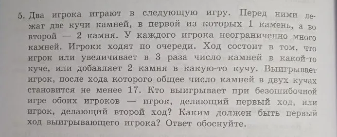 5. Два игрока играют в следующую игру. Перед ними лежат две кучи камней, в первой из которых 1 камень, а во второй — 2 камня. У каждого игрока неограниченно много камней. Игроки ходят по очереди. Ход состоит в том, что игрок или увеличивает в 3 раза число камней в какой-то куче, или добавляет 2 камня в какую-то кучу. Выигрывает игрок, после хода которого общее число камней в двух кучах становится не менее 17. Кто выигрывает при безошибочной игре обоих игроков — игрок, делающий первый ход, или игрок, делающий второй ход? Каким должен быть первый ход выигрывающего игрока? Ответ обоснуйте.