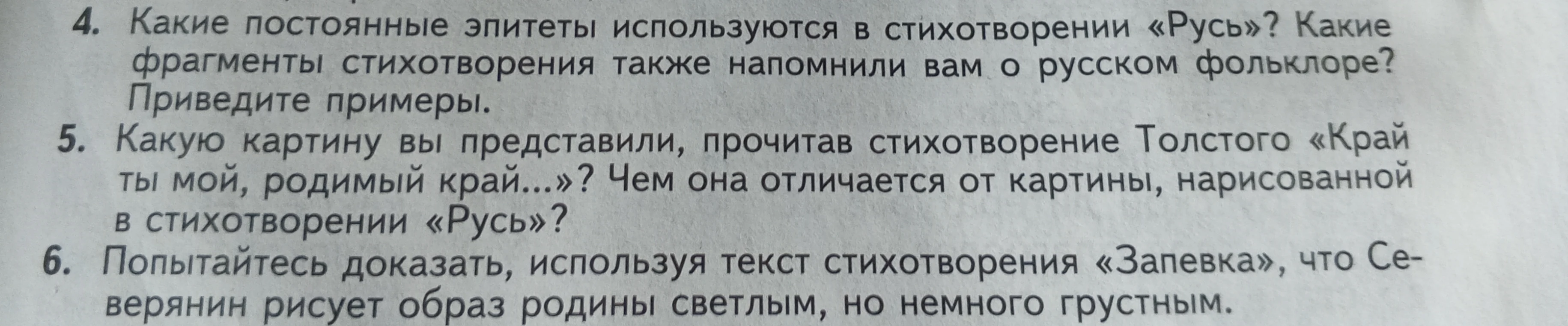 4. Какие постоянные эпитеты используются в стихотворении «Русь»? 5. Какую картину вы представили, прочитав стихотворение Толстого «Край ты мой, родимый край...»? 6. Попытайтесь доказать, используя текст стихотворения «Запевка», что Северянин рисует образ родины светлым, но немного грустным.
