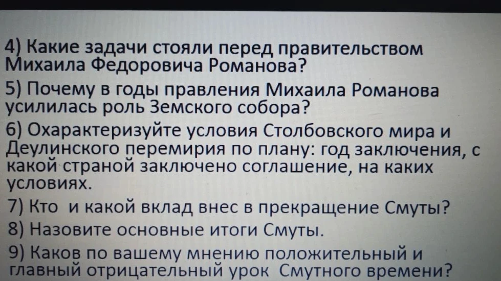 4) Какие задачи стояли перед правительством Михаила Федоровича Романова? 5) Почему в годы правления Михаила Романова усилилась роль Земского собора? 6) Охарактеризуйте условия Столбовского мира и Деулинского перемирия по плану: год заключения, с какой страной заключено соглашение, на каких условиях. 7) Кто и какой вклад внес в прекращение Смуты? 8) Назовите основные итоги Смуты. 9) Каков по вашему мнению положительный и главный отрицательный урок Смутного времени?