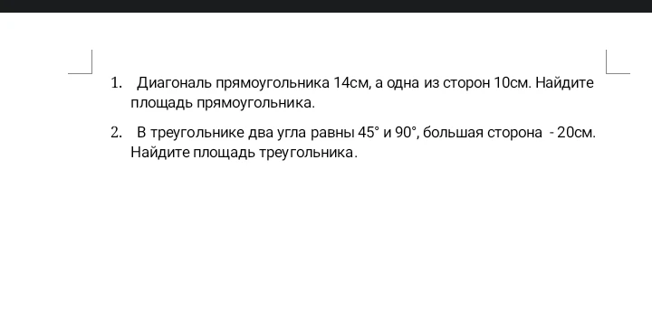 1. Диагональ прямоугольника 14см, а одна из сторон 10см. Найдите площадь прямоугольника. 2. В треугольнике два угла равны 45° и 90°, большая сторона - 20см. Найдите площадь треугольника.