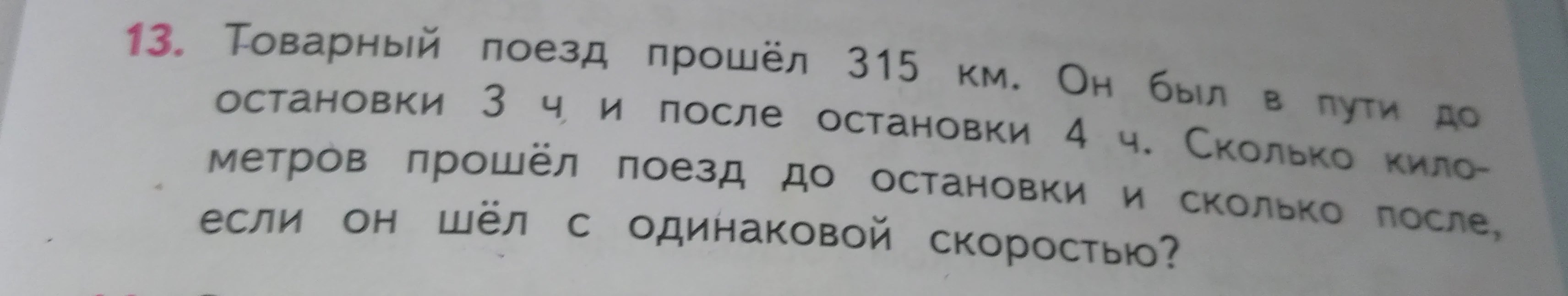 Товарный поезд прошёл 315 км. Он был в пути до остановки 3 ч и после остановки 4 ч. Сколько километров прошёл поезд до остановки и сколько после, если он шёл с одинаковой скоростью?