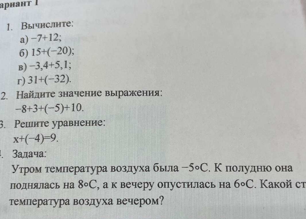 1. Вычислите: а) -7+12; б) 15+(-20); в) -3,4+5,1; г) 31+(-32). 2. Найдите значение выражения: -8+3+(-5)+10. 3. Решите уравнение: x+(-4)=9. 4. Задача: Утром температура воздуха была -5°С. К полудню она поднялась на 8°С, а к вечеру опустилась на 6°С. Какой стала температура воздуха вечером?