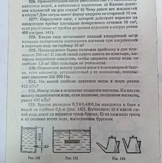 526. Прямоугольный сосуд вместимостью 2 л наполовину наполнен водой, а наполовину керосином. а) Каково давление жидкостей на дно сосуда? б) Чему равен вес жидкостей в сосуде? Дно сосуда имеет форму квадрата со стороной 10 см.
527*. Определите силу, с которой действует керосин на квадратную пробку площадью поперечного сечения 16 см², если расстояние от пробки до уровня керосина в сосуде равно 400 мм (рис. 141).