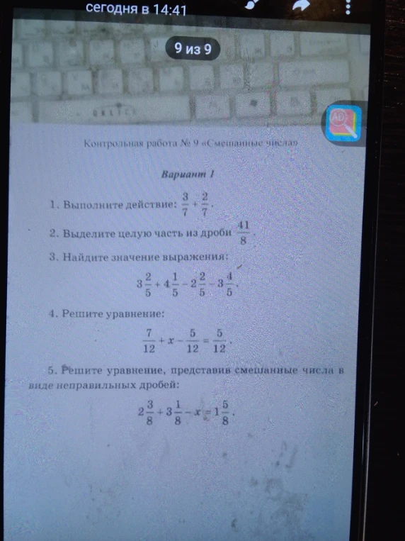 Контрольная работа № 9 «Смешанные числа». Вариант 1. 1. Выполните действие: 3/7 + 2/7. 2. Выделите целую часть из дроби 41/8. 3. Найдите значение выражения: 3 2/5 + 4 1/5 - 2 2/5 - 3 4/5. 4. Решите уравнение: 7/12 + x - 5/12 = 5/12. 5. Решите уравнение, представив смешанные числа в виде неправильных дробей: 2 3/8 + 3 1/8 - x = 1 5/8.