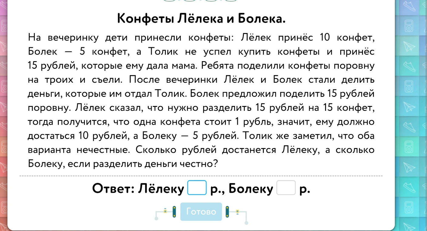 Конфеты Лёлека и Болека. На вечеринку дети принесли конфеты: Лёлек принёс 10 конфет, Болек — 5 конфет, а Толик не успел купить конфеты и принёс 15 рублей, которые ему дала мама. Ребята поделили конфеты поровну на троих и съели. После вечеринки Лёлек и Болек стали делить деньги, которые им отдал Толик. Болек предложил поделить 15 рублей поровну. Лёлек сказал, что нужно разделить 15 рублей на 15 конфет, тогда получится, что одна конфета стоит 1 рубль, значит, ему должно достаться 10 рублей, а Болеку — 5 рублей. Толик же заметил, что оба варианта нечестные. Сколько рублей достанется Лёлеку, а сколько Болеку, если разделить деньги честно?