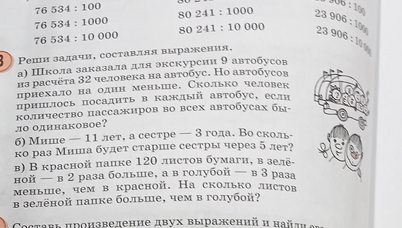 Реши задачи, составляя выражения.
а) Школа заказала для экскурсии 9 автобусов из расчёта 32 человека на автобус. Но автобусов приехало на один меньше. Сколько человек пришлось посадить в каждый автобус, если количество пассажиров во всех автобусах было одинаковое?
б) Мише — 11 лет, а сестре — 3 года. Во сколько раз Миша будет старше сестры через 5 лет?
в) В красной папке 120 листов бумаги, в зелёной — в 2 раза больше, а в голубой — в 3 раза меньше, чем в красной. На сколько листов в зелёной папке больше, чем в голубой?