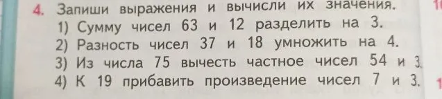 Запиши выражения и вычисли их значения: 1) Сумму чисел 63 и 12 разделить на 3. 2) Разность чисел 37 и 18 умножить на 4. 3) Из числа 75 вычесть частное чисел 54 и 3. 4) К 19 прибавить произведение чисел 7 и 3.