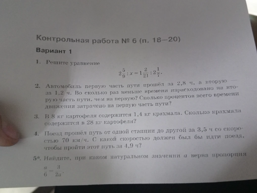 Контрольная работа № 6 (п. 18—20). Вариант 1. 1. Решите уравнение 2 5/9 : x = 1 2/21 : 2 1/7. 2. Автомобиль первую часть пути прошёл за 2,8 ч, а вторую — за 1,2 ч. Во сколько раз меньше времени израсходовано на вторую часть пути, чем на первую? Сколько процентов всего времени движения затрачено на первую часть пути? 3. В 8 кг картофеля содержится 1,4 кг крахмала. Сколько крахмала содержится в 28 кг картофеля? 4. Поезд прошёл путь от одной станции до другой за 3,5 ч со скоростью 70 км/ч. С какой скоростью должен был бы идти поезд, чтобы пройти этот путь за 4,9 ч? 5*. Найдите, при каком натуральном значении а верна пропорция a/6 = 3/(2a).