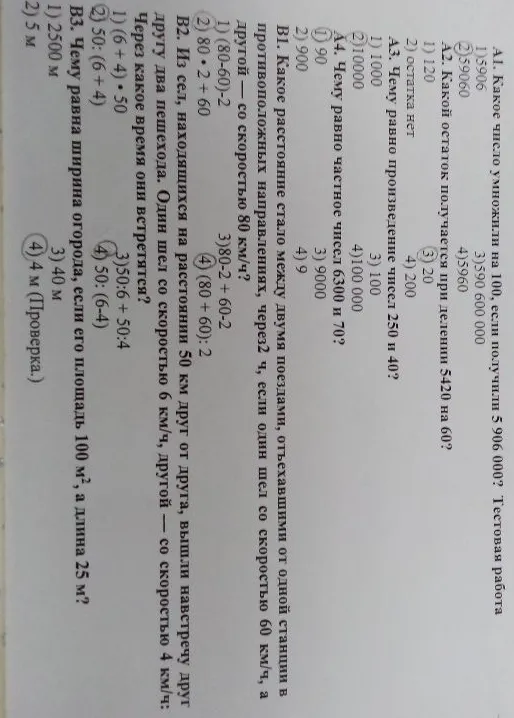 А1. Какое число умножили на 100, если получили 5 906 000? Тестовая работа. А2. Какой остаток получается при делении 5420 на 60? А3. Чему равно произведение чисел 250 и 40? А4. Чему равно частное чисел 6300 и 70? В1. Какое расстояние стало между двумя поездами, отъехавшими от одной станции в противоположных направлениях через 2 часа, если один шел со скоростью 60 км/ч, а другой — со скоростью 80 км/ч? В2. Из сел, находящихся на расстоянии 50 км друг от друга, вышли навстречу друг другу два пешехода. Один шел со скоростью 6 км/ч, другой — со скоростью 4 км/ч. Через какое время они встретятся? В3. Чему равна ширина огорода, если его площадь 100 м², а длина 25 м?