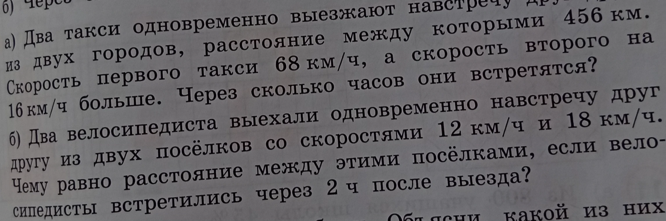 а) Два такси одновременно выезжают навстречу друг другу из двух городов, расстояние между которыми 456 км. Скорость первого такси 68 км/ч, а скорость второго на 16 км/ч больше. Через сколько часов они встретятся? б) Два велосипедиста выехали одновременно навстречу друг другу из двух посёлков со скоростями 12 км/ч и 18 км/ч. Чему равно расстояние между этими посёлками, если велосипедисты встретились через 2 ч после выезда?