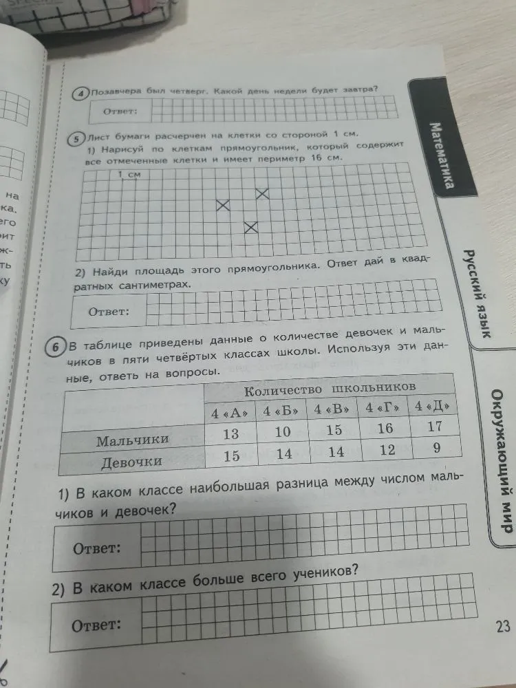 Позавчера был четверг. Какой день недели будет завтра? Лист бумаги расчерчен на клетки со стороной 1 см. Нарисуй по клеткам прямоугольник, который содержит все отмеченные клетки и имеет периметр 16 см. Найди площадь этого прямоугольника. В таблице приведены данные о количестве девочек и мальчиков в пяти четвертых классах школы. В каком классе наибольшая разница между числом мальчиков и девочек? В каком классе больше всего учеников?