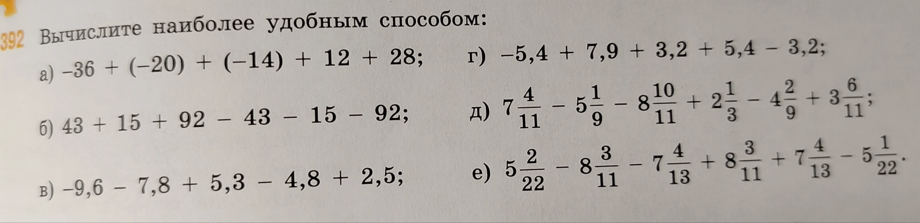 392 Вычислите наиболее удобным способом:
а) -36 + (-20) + (-14) + 12 + 28;
б) 43 + 15 + 92 - 43 - 15 - 92;
в) -9,6 - 7,8 + 5,3 - 4,8 + 2,5;
г) -5,4 + 7,9 + 3,2 + 5,4 - 3,2;
д) 7 4/11 - 5 1/9 - 8 10/11 + 2 1/3 - 4 2/9 + 3 6/11;
е) 5 2/22 - 8 3/11 - 7 4/13 + 8 3/11 + 7 4/13 - 5 1/22.