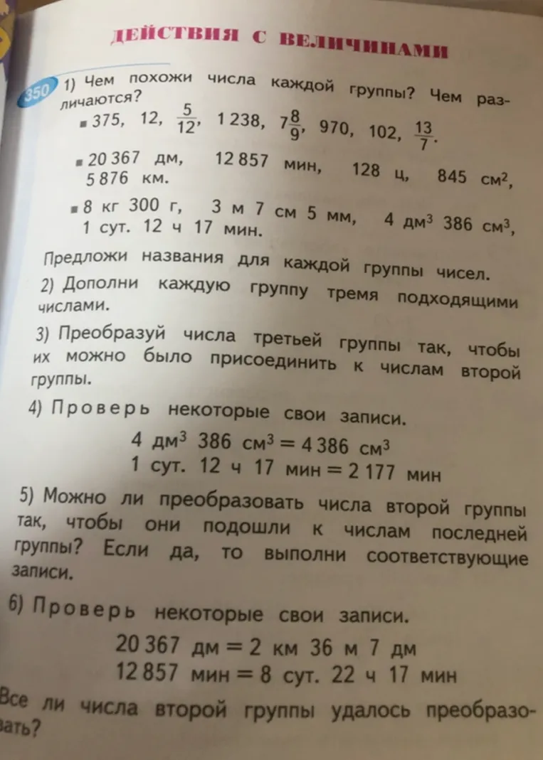 350 1) Чем похожи числа каждой группы? Чем различаются? Предложи названия для каждой группы чисел. 2) Дополни каждую группу тремя подходящими числами. 3) Преобразуй числа третьей группы так, чтобы их можно было присоединить к числам второй группы. 4) Проверь некоторые свои записи. 5) Можно ли преобразовать числа второй группы так, чтобы они подошли к числам последней группы? 6) Проверь некоторые свои записи. Все ли числа второй группы удалось преобразовать?