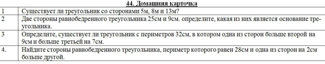 44. Домашняя карточка. 1. Существует ли треугольник со сторонами 5м, 8м и 13м? 2. Две стороны равнобедренного треугольника 25см и 9см. определите, какая из них является основание треугольника. 3. Определите, существует ли треугольник с периметров 32см, в котором одна из сторон больше второй на 9см и больше третьей на 7см. 4. Найдите стороны равнобедренного треугольника, периметр которого равен 28см и одна из сторон на 2см больше другой.