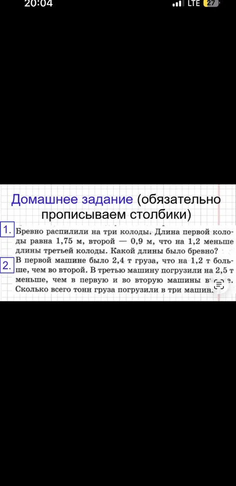 1. Бревно распилили на три колоды. Длина первой колоды равна 1,75 м, второй — 0,9 м, что на 1,2 меньше длины третьей колоды. Какой длины было бревно? 2. В первой машине было 2,4 т груза, что на 1,2 т больше, чем во второй. В третью машину погрузили на 2,5 т меньше, чем в первую и во вторую машины вместе. Сколько всего тонн груза погрузили в три машины.