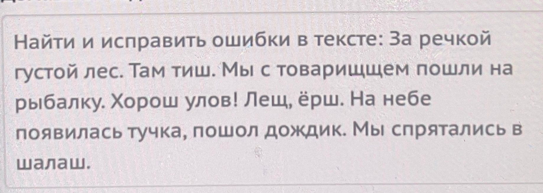 Найти и исправить ошибки в тексте: За речкой густой лес. Там тиш. Мы с товарищщем пошли на рыбалку. Хорош улов! Лещ, ёрш. На небе появилась тучка, пошол дождик. Мы спрятались в шалаш.