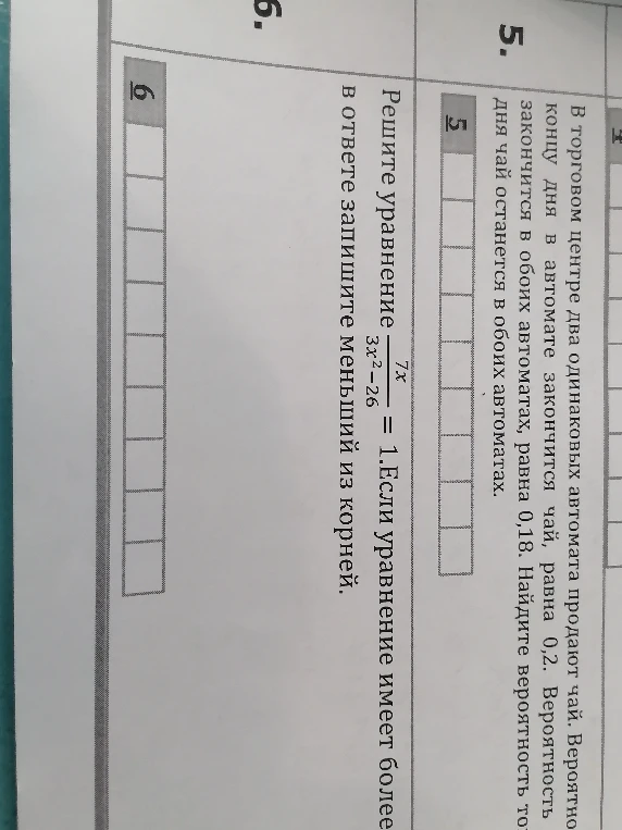 В торговом центре два одинаковых автомата продают чай. Вероятность того, что к концу дня в автомате закончится чай, равна 0,2. Вероятность того, что чай закончится в обоих автоматах, равна 0,18. Найдите вероятность того, что к концу дня чай останется в обоих автоматах. Решите уравнение 7x/(3x^2 - 26) = 1. Если уравнение имеет более одного корня, в ответе запишите меньший из корней.