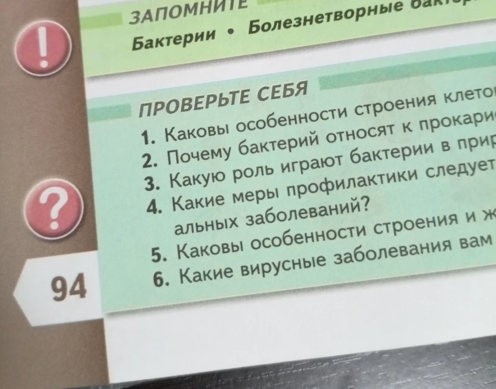 1. Каковы особенности строения клеток бактерий? 2. Почему бактерий относят к прокариотам? 3. Какую роль играют бактерии в природе? 4. Какие меры профилактики следует соблюдать для предотвращения бактериальных заболеваний? 5. Каковы особенности строения и жизнедеятельности вирусов? 6. Какие вирусные заболевания вам известны?