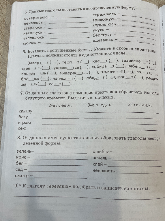 5. Данные глаголы поставить в неопределенную форму. 6. Вставить пропущенные буквы. Указать в скобках спряжение. 7. От данных глаголов с помощью приставок образовать глаголы будущего времени. 8. От данных имен существительных образовать глаголы неопределенной формы. 9.* К глаголу «воевать» подобрать и записать синонимы.