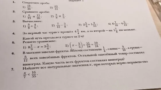 Вариант 2. 1. Сократите дроби. 2. Сравните дроби. 3. Вычислите. 4. За первый час турист прошёл 4 3/4 км, а за второй — на 1 7/8 км меньше. Какой путь преодолел турист за 2 ч? 5. Решите уравнение. 6. В магазин завезли фрукты. Яблоки составляли 1/4, сливы — 3/10, а груши — 5/12 всех завезённых фруктов. Остальной завезённый товар составлял виноград. Какую часть всех фруктов составлял виноград? 7. Найдите все натуральные значения x, при которых верно неравенство x/7 < 16/35.