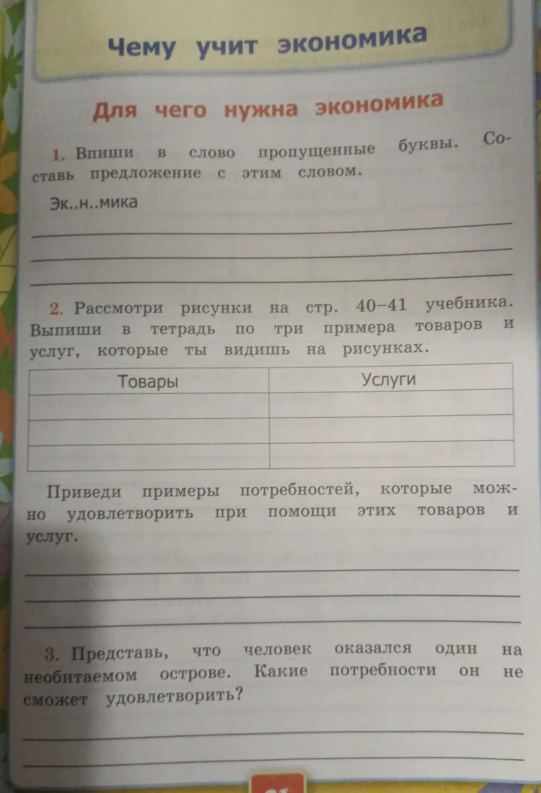 Впиши в слово пропущенные буквы. Составь предложение с этим словом. Эк..н..мика. Рассмотри рисунки на стр. 40-41 учебника. Выпиши в тетрадь по три примера товаров и услуг. Приведи примеры потребностей, которые можно удовлетворить при помощи этих товаров и услуг. Представь, что человек оказался один на необитаемом острове. Какие потребности он не сможет удовлетворить?