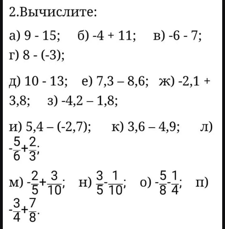 2. Вычислите: а) 9 - 15; б) -4 + 11; в) -6 - 7; г) 8 - (-3); д) 10 - 13; е) 7,3 - 8,6; ж) -2,1 + 3,8; з) -4,2 - 1,8; и) 5,4 - (-2,7); к) 3,6 - 4,9; л) -5/6 + 2/3; м) -2/5 + 3/10; н) 3/5 - 1/10; о) -5/8 - 1/4; п) -3/4 + 7/8.