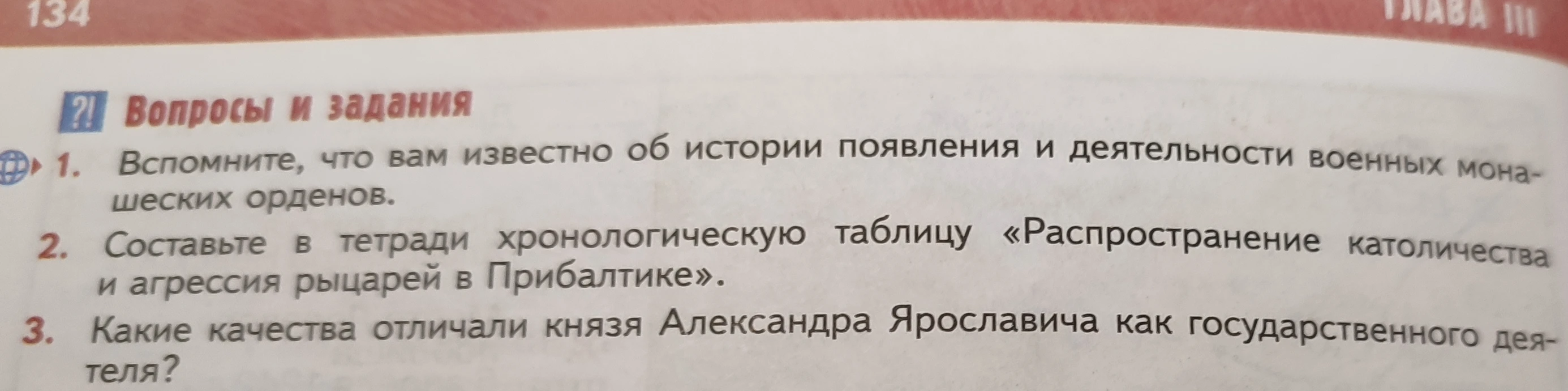 1. Вспомните, что вам известно об истории появления и деятельности военных монашеских орденов. 2. Составьте в тетради хронологическую таблицу «Распространение католичества и агрессия рыцарей в Прибалтике». 3. Какие качества отличали князя Александра Ярославича как государственного деятеля?