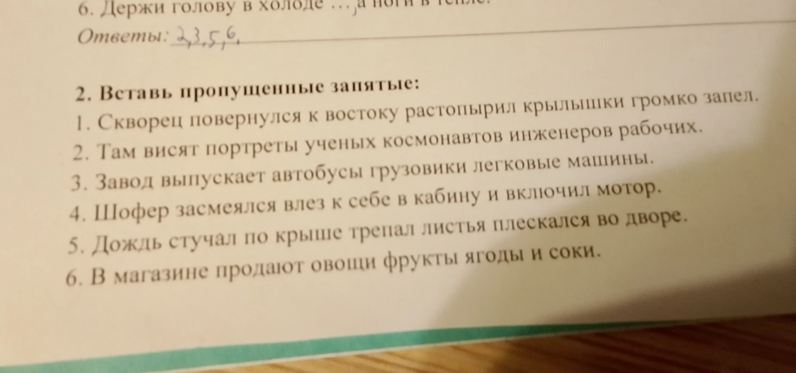 Вставь пропущенные запятые: 1. Скворец повернулся к востоку растопырил крылышки громко запел. 2. Там висят портреты ученых космонавтов инженеров рабочих. 3. Завод выпускает автобусы грузовики легковые машины. 4. Шофер засмеялся влез к себе в кабину и включил мотор. 5. Дождь стучал по крыше трепал листья плескался во дворе. 6. В магазине продают овощи фрукты ягоды и соки.