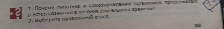 1. Почему гипотеза о самозарождении организмов продержалась в естествознании в течение длительного времени? 2. Выберите правильный ответ. Первым доказал, что жизнь не зарождается самопроизвольно... 3. Сравните условия проведения опытов Ф. Реди и Л. Пастера...