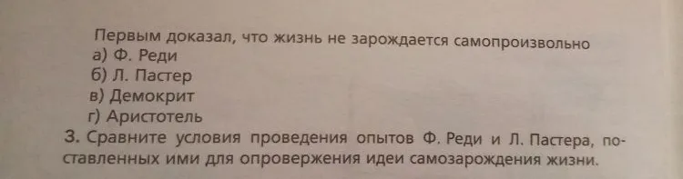 1. Почему гипотеза о самозарождении организмов продержалась в естествознании в течение длительного времени? 2. Выберите правильный ответ. Первым доказал, что жизнь не зарождается самопроизвольно... 3. Сравните условия проведения опытов Ф. Реди и Л. Пастера...