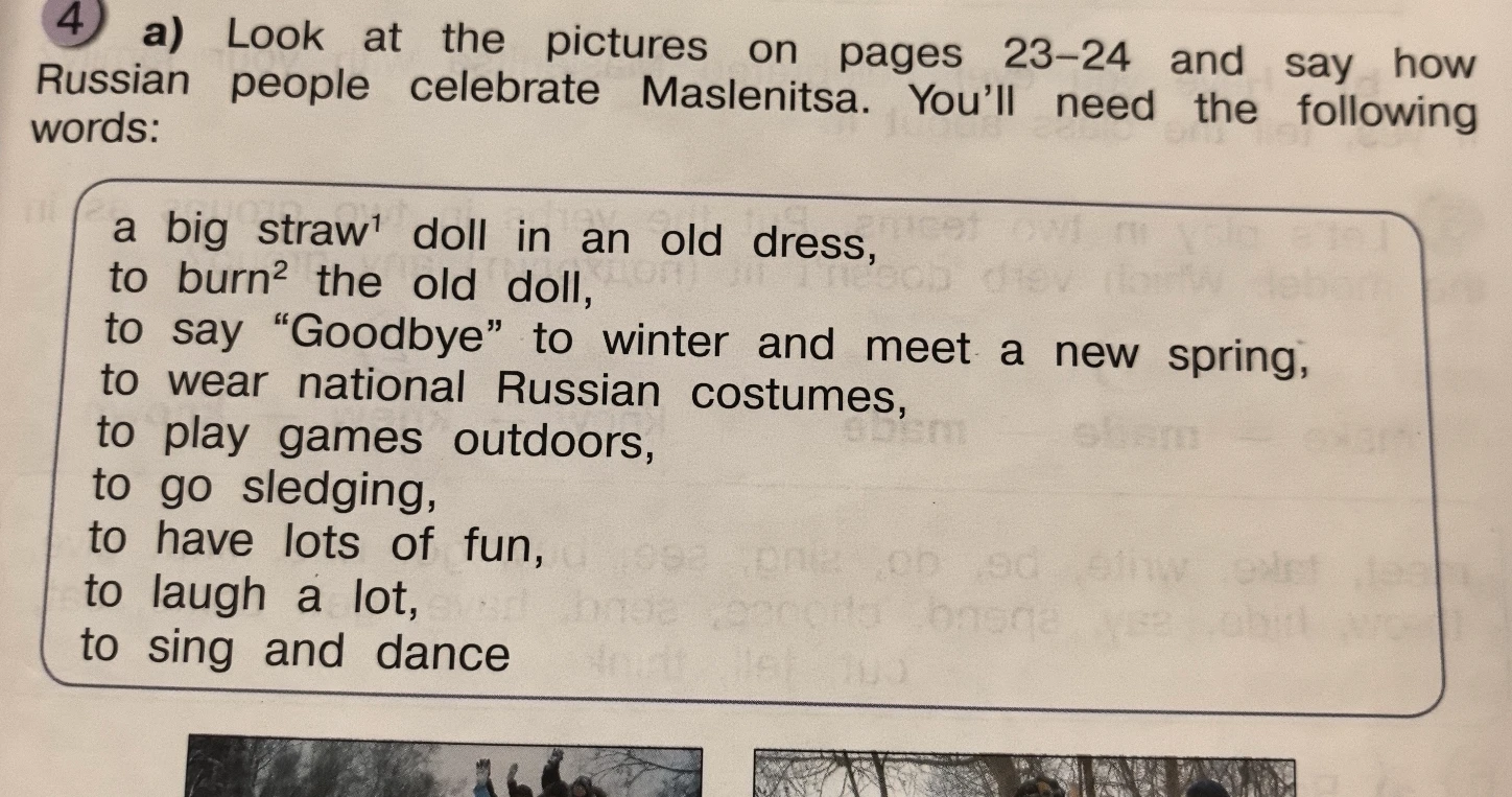 Look at the pictures on pages 23-24 and say how Russian people celebrate Maslenitsa. You'll need the following words: a big straw doll in an old dress, to burn the old doll, to say 'Goodbye' to winter and meet a new spring, to wear national Russian costumes, to play games outdoors, to go sledging, to have lots of fun, to laugh a lot, to sing and dance.