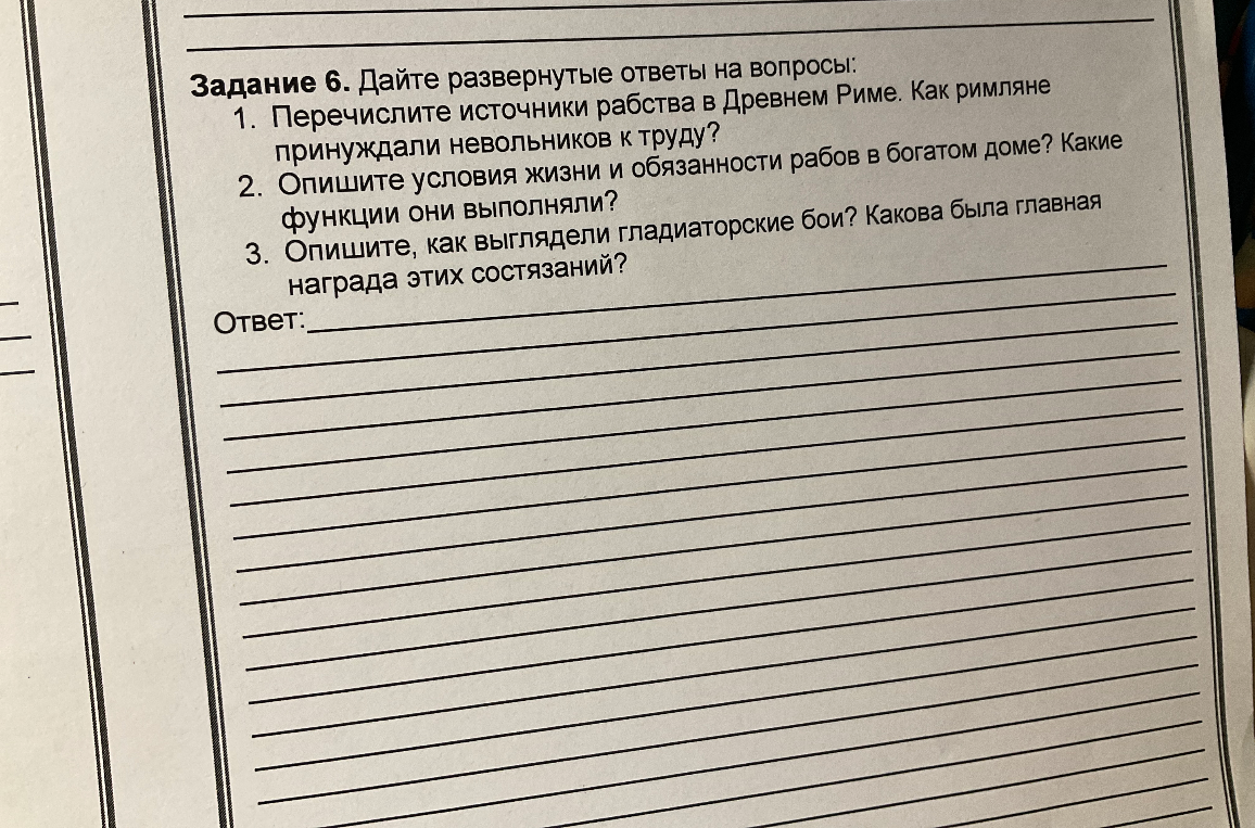 Дайте развернутые ответы на вопросы: 1. Перечислите источники рабства в Древнем Риме. Как римляне принуждали невольников к труду? 2. Опишите условия жизни и обязанности рабов в богатом доме? Какие функции они выполняли? 3. Опишите, как выглядели гладиаторские бои? Какова была главная награда этих состязаний?