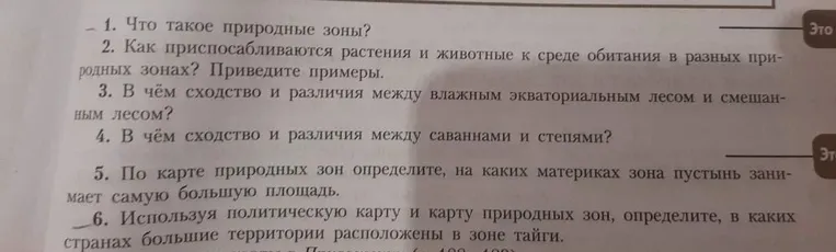 1. Что такое природные зоны? 2. Как приспосабливаются растения и животные к среде обитания в разных природных зонах? Приведите примеры. 3. В чём сходство и различия между влажным экваториальным лесом и смешанным лесом? 4. В чём сходство и различия между саваннами и степями? 5. По карте природных зон определите, на каких материках зона пустынь занимает самую большую площадь. 6. Используя политическую карту и карту природных зон, определите, в каких странах большие территории расположены в зоне тайги.