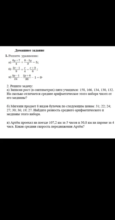 1. Решите уравнение: а) (6y+7)/4 + (8-5y)/3 = 5; б) (2c-1)/9 + c/4 = (c+3)/6; в) (3p-1)/24 - (2p+6)/36 - 1 = 0. 2. Решите задачу: а) На сколько отличается среднее арифметическое этого набора чисел от его медианы? б) Найдите разность среднего арифметического и медианы этого набора. в) Какая средняя скорость передвижения Артёма?