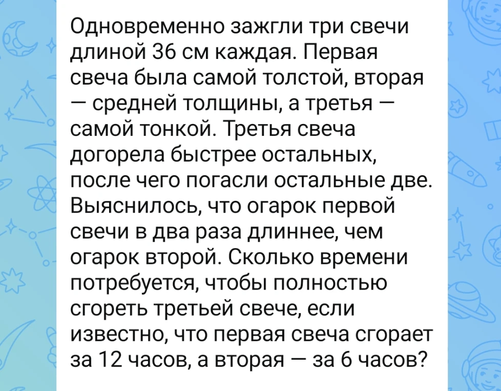 Одновременно зажгли три свечи длиной 36 см каждая. Первая свеча была самой толстой, вторая — средней толщины, а третья — самой тонкой. Третья свеча догорела быстрее остальных, после чего погасли остальные две. Выяснилось, что огарок первой свечи в два раза длиннее, чем огарок второй. Сколько времени потребуется, чтобы полностью сгореть третьей свече, если известно, что первая свеча сгорает за 12 часов, а вторая — за 6 часов?