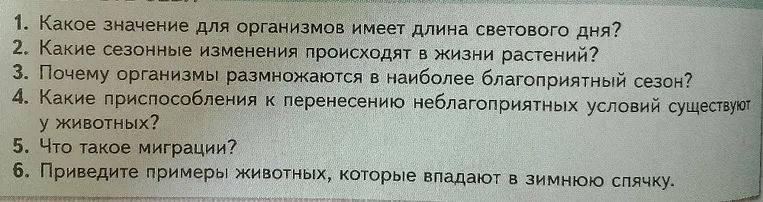1. Какое значение для организмов имеет длина светового дня? 2. Какие сезонные изменения происходят в жизни растений? 3. Почему организмы размножаются в наиболее благоприятный сезон? 4. Какие приспособления к перенесению неблагоприятных условий существуют у животных? 5. Что такое миграции? 6. Приведите примеры животных, которые впадают в зимнюю спячку.