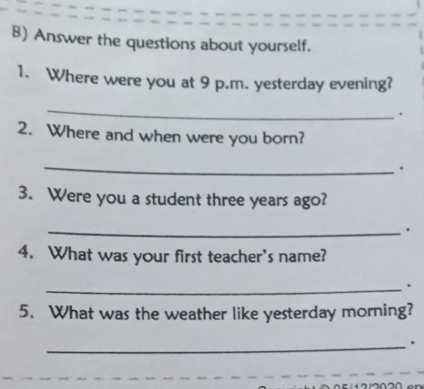 Answer the questions about yourself: Where were you at 9 p.m. yesterday evening? Where and when were you born? Were you a student three years ago? What was your first teacher's name? What was the weather like yesterday morning?