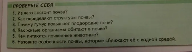 1. Из чего состоит почва? 2. Как определяют структуры почвы? 3. Почему гумус повышает плодородие почв? 4. Как живые организмы обитают в почве? 5. Чем питаются почвенные животные? 6. Назовите особенности почвы, которые сближают её с водной средой.