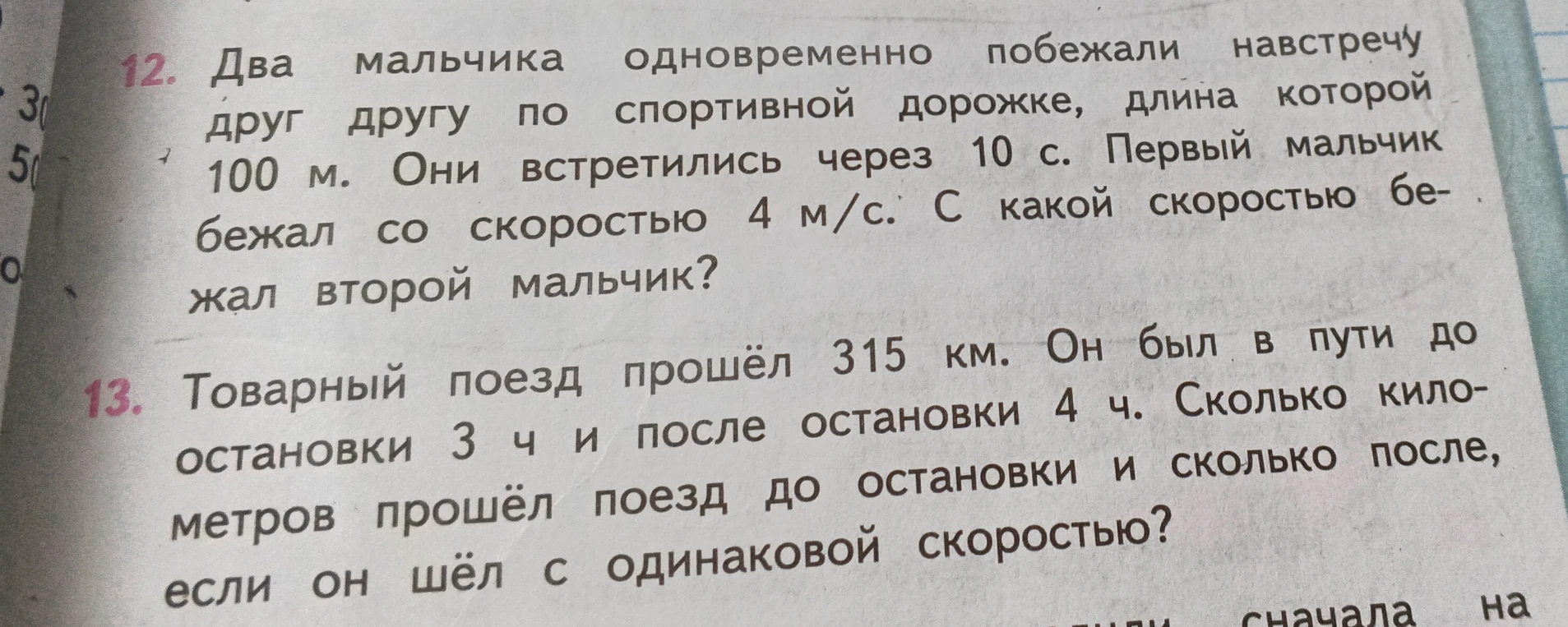 12. Два мальчика одновременно побежали навстречу друг другу по спортивной дорожке, длина которой 100 м. Они встретились через 10 с. Первый мальчик бежал со скоростью 4 м/с. С какой скоростью бежал второй мальчик?
13. Товарный поезд прошёл 315 км. Он был в пути до остановки 3 ч и после остановки 4 ч. Сколько километров прошёл поезд до остановки и сколько после, если он шёл с одинаковой скоростью?